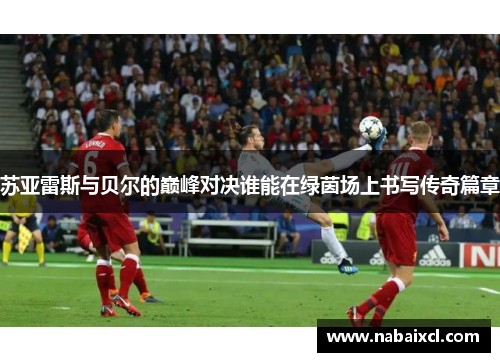 苏亚雷斯与贝尔的巅峰对决谁能在绿茵场上书写传奇篇章